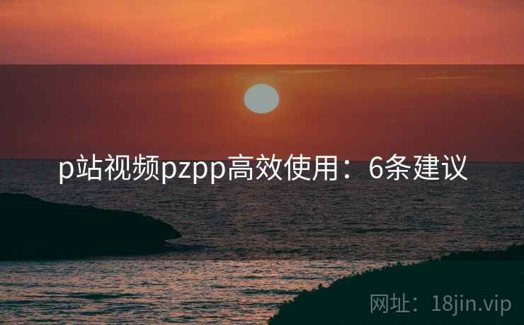 p站视频pzpp高效使用：6条建议