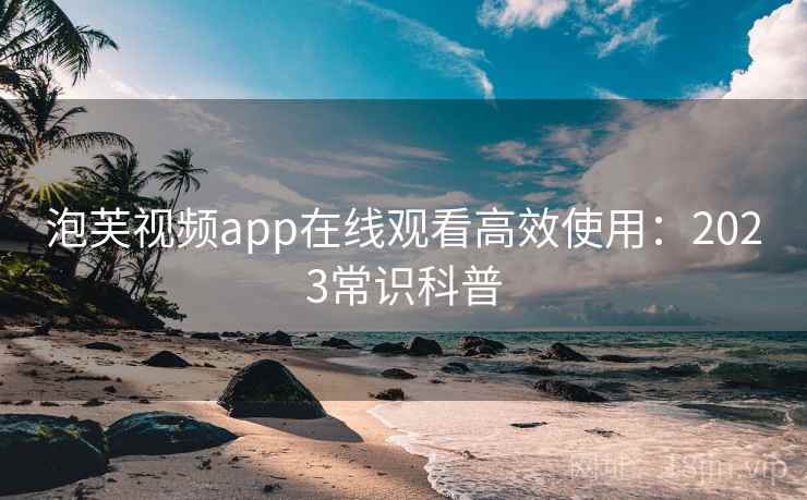 泡芙视频app在线观看高效使用：2023常识科普