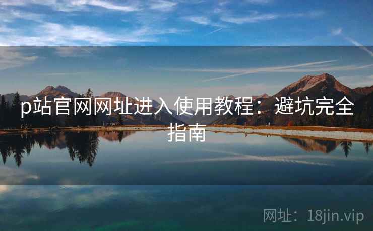 p站官网网址进入使用教程：避坑完全指南