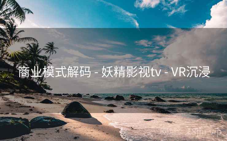 商业模式解码 - 妖精影视tv - VR沉浸 商业模式解码 - 妖精影视tv - VR沉浸