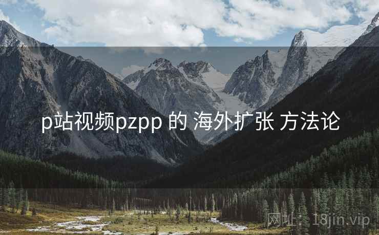 p站视频pzpp 的 海外扩张 方法论 p站视频pzpp 的 海外扩张 方法论