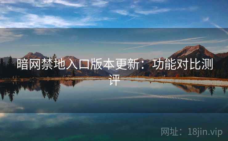 暗网禁地入口版本更新:功能对比测评 暗网禁地入口版本更新:功能对比测评