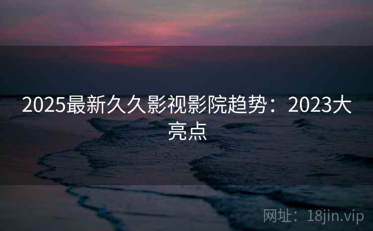 2025最新久久影视影院趋势：2023大亮点