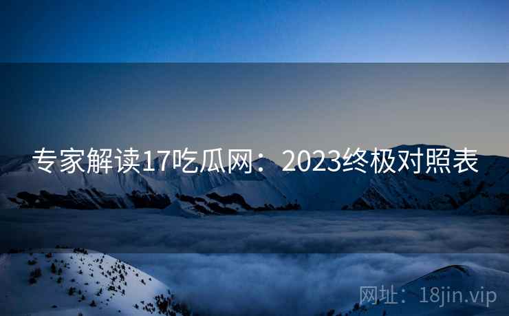 专家解读17吃瓜网：2023终极对照表
