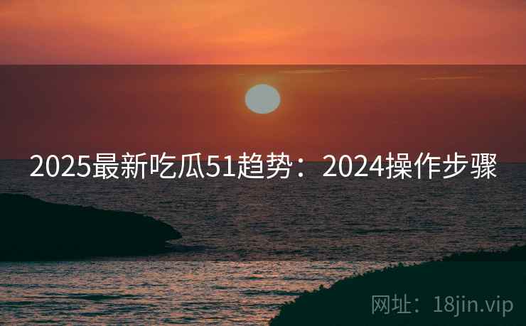 2025最新吃瓜51趋势:2024操作步骤 2025最新吃瓜51趋势:2024操作步骤
