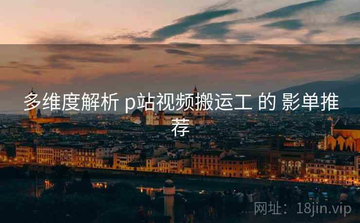 多维度解析 p站视频搬运工 的 影单推荐