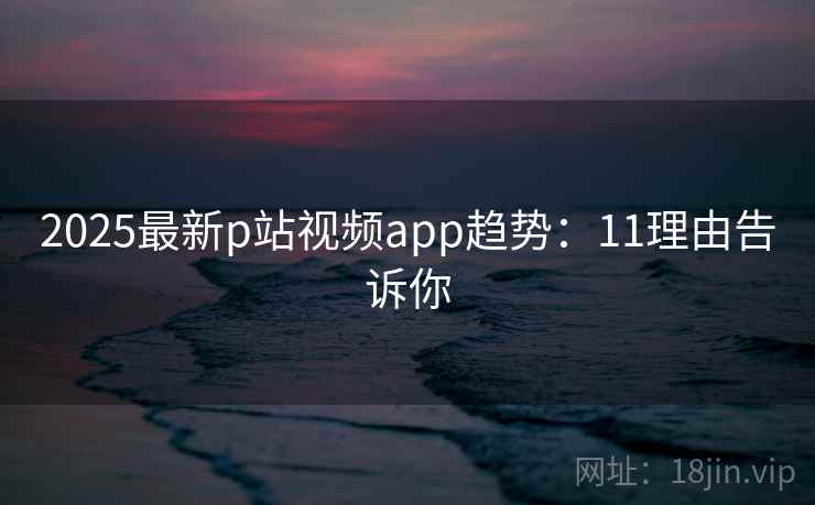 2025最新p站视频app趋势：11理由告诉你