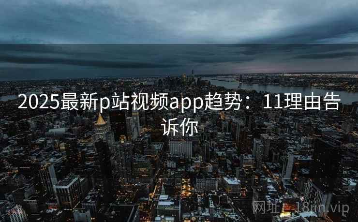 2025最新p站视频app趋势：11理由告诉你