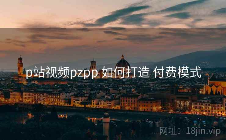 p站视频pzpp 如何打造 付费模式 p站视频pzpp 如何打造 付费模式