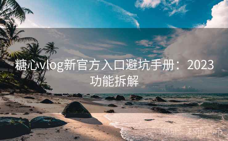 糖心vlog新官方入口避坑手册：2023功能拆解